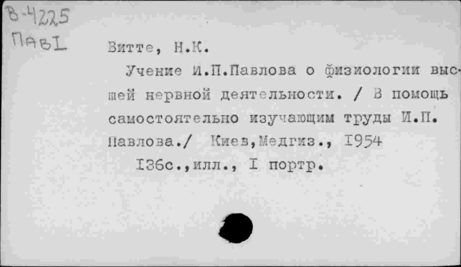 ﻿Витте, Н.К.
Учение И.П.Павлова о физиологии выс шей нервной деятельности. / В помощь самостоятельно изучающим труды Н.П.
Павлова./ Киев,Медгиз., 1954
136с.,ИЛЛ., I портр.